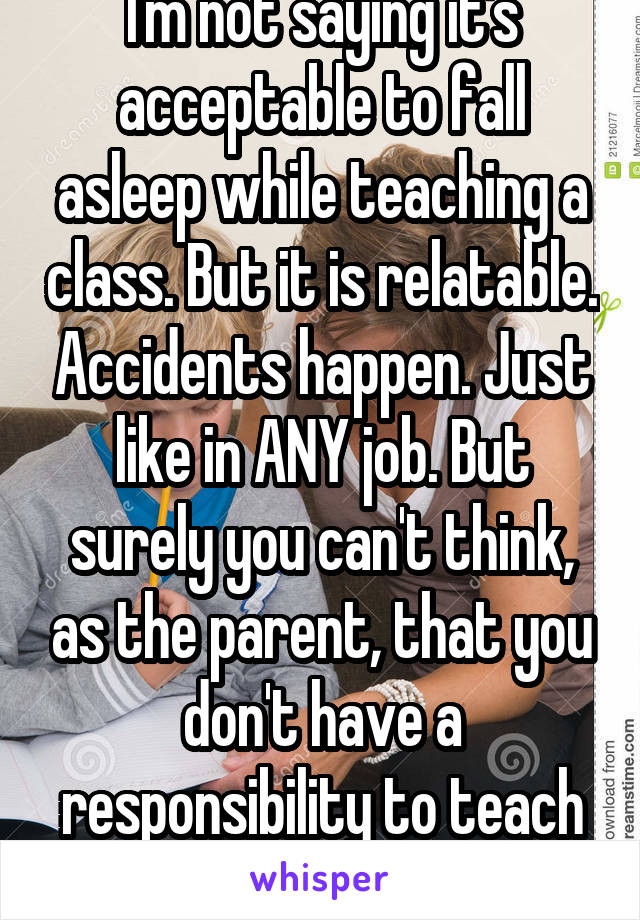 I'm not saying it's acceptable to fall asleep while teaching a class. But it is relatable. Accidents happen. Just like in ANY job. But surely you can't think, as the parent, that you don't have a responsibility to teach your child ANYTHING. 