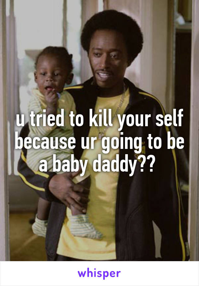 u tried to kill your self because ur going to be a baby daddy?? 