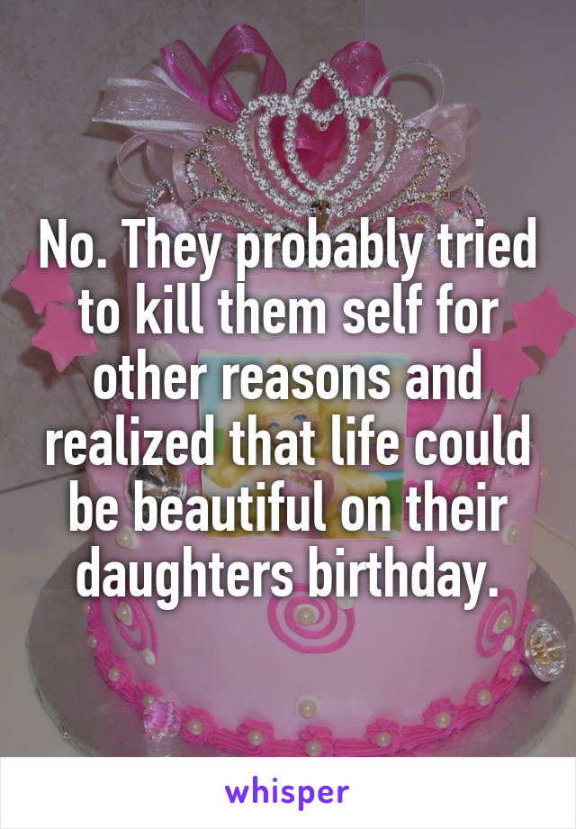 No. They probably tried to kill them self for other reasons and realized that life could be beautiful on their daughters birthday.