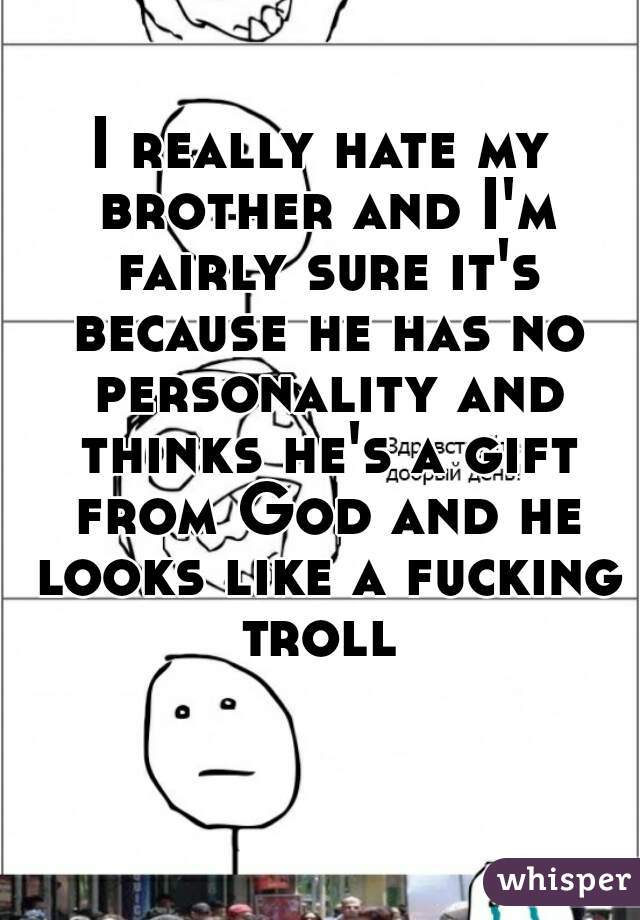 I really hate my brother and I'm fairly sure it's because he has no personality and thinks he's a gift from God and he looks like a fucking troll 