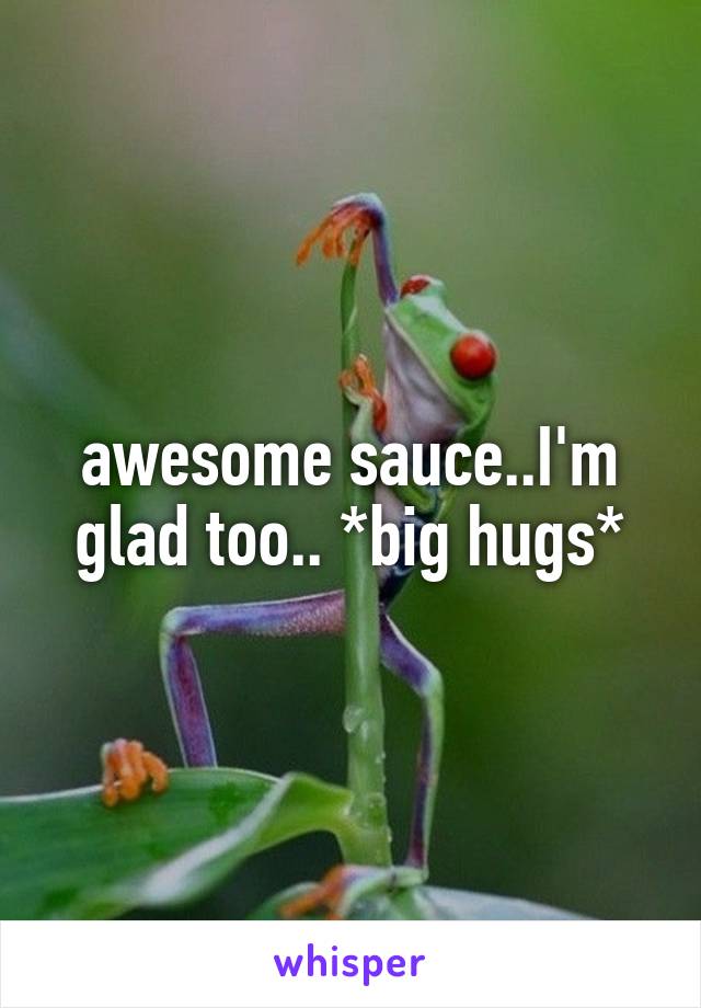 awesome sauce..I'm glad too.. *big hugs*