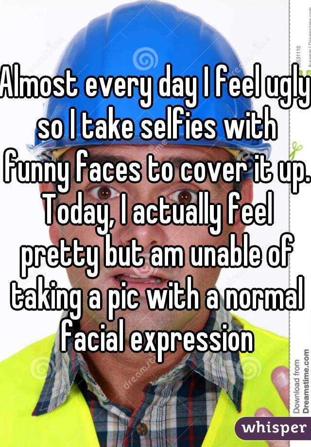 Almost every day I feel ugly so I take selfies with funny faces to cover it up. Today, I actually feel pretty but am unable of taking a pic with a normal facial expression