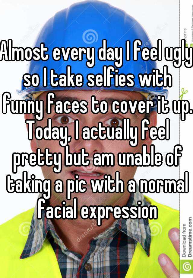 Almost every day I feel ugly so I take selfies with funny faces to cover it up. Today, I actually feel pretty but am unable of taking a pic with a normal facial expression