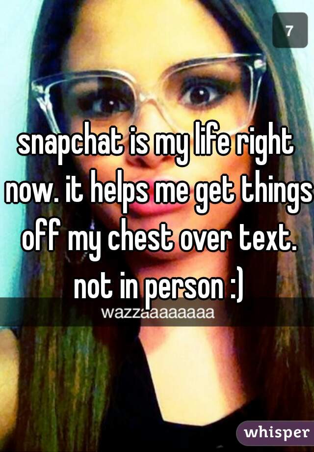 snapchat is my life right now. it helps me get things off my chest over text. not in person :)