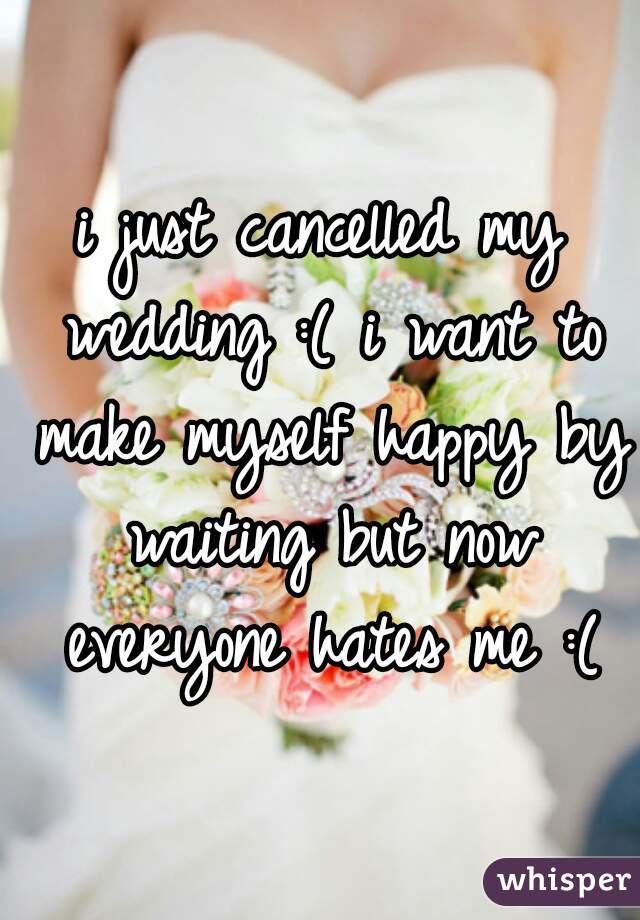 i just cancelled my wedding :( i want to make myself happy by waiting but now everyone hates me :(