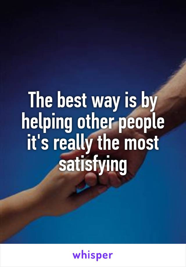 The best way is by helping other people it's really the most satisfying