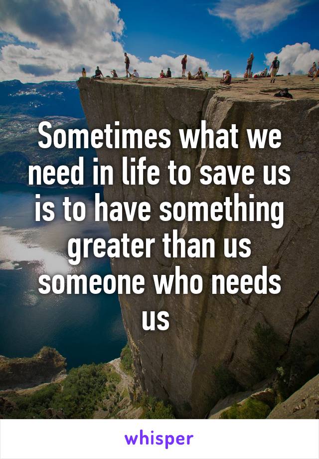 Sometimes what we need in life to save us is to have something greater than us someone who needs us 
