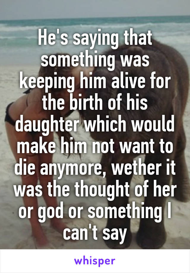 He's saying that something was keeping him alive for the birth of his daughter which would make him not want to die anymore, wether it was the thought of her or god or something I can't say