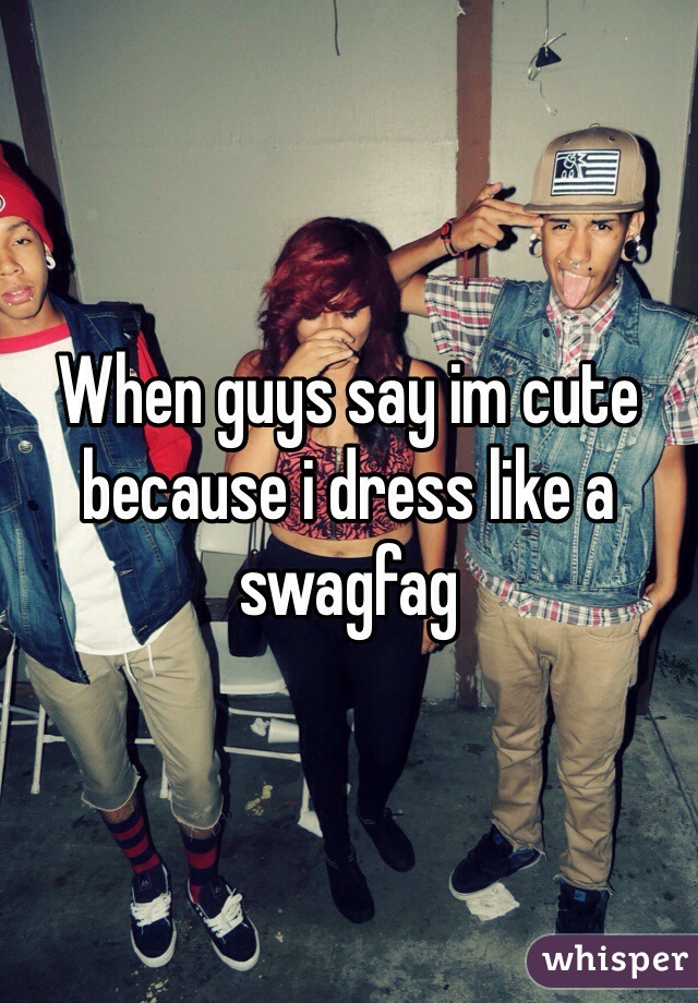 When guys say im cute because i dress like a swagfag 