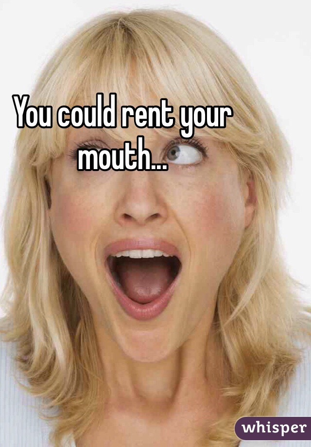 You could rent your mouth...
