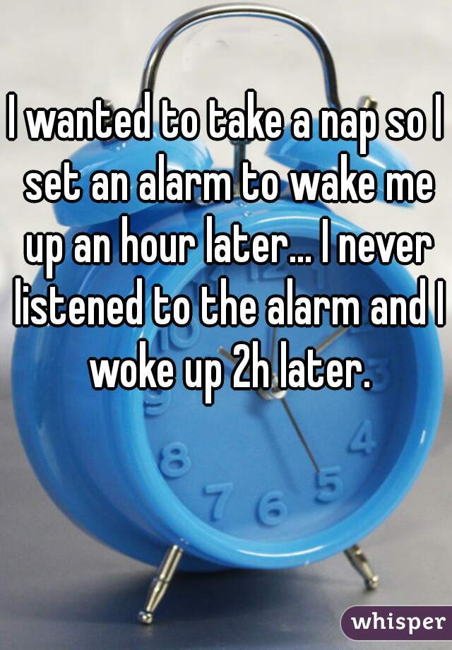 I wanted to take a nap so I set an alarm to wake me up an hour later... I never listened to the alarm and I woke up 2h later.