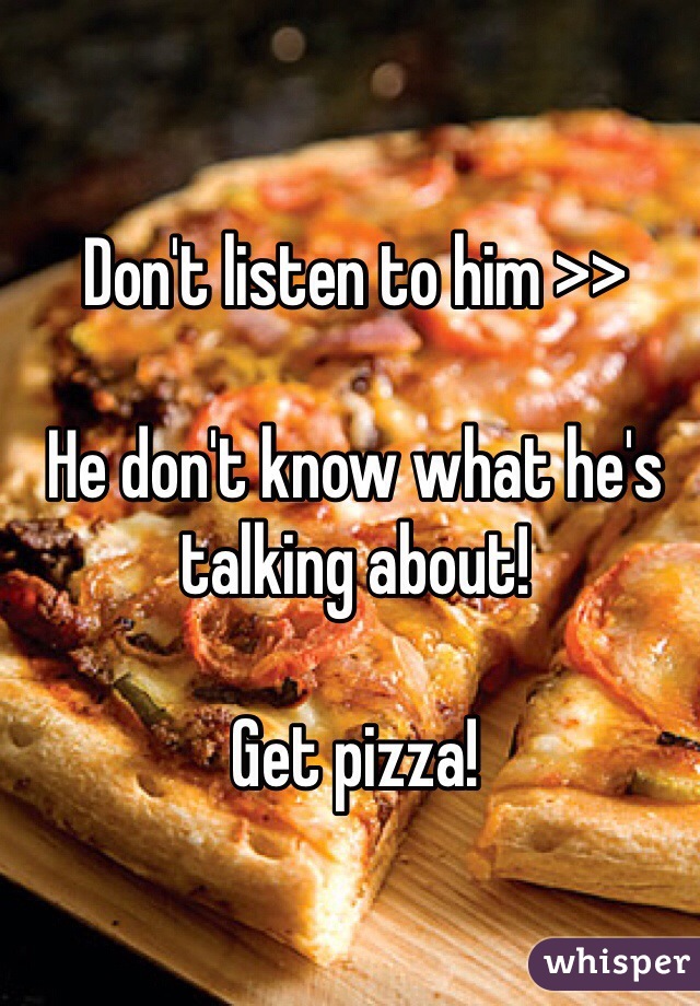 Don't listen to him >>

He don't know what he's talking about! 

Get pizza!