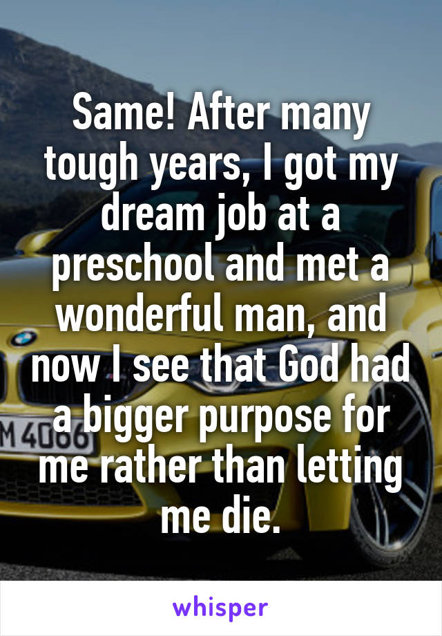 Same! After many tough years, I got my dream job at a preschool and met a wonderful man, and now I see that God had a bigger purpose for me rather than letting me die.