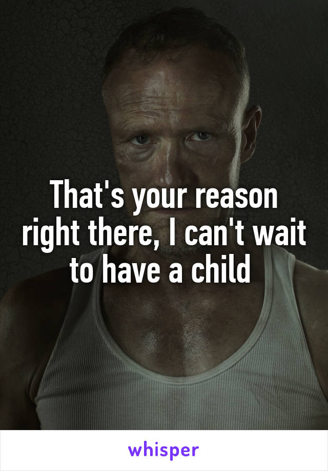 That's your reason right there, I can't wait to have a child 