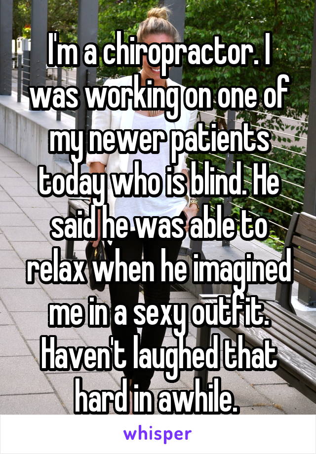 I'm a chiropractor. I was working on one of my newer patients today who is blind. He said he was able to relax when he imagined me in a sexy outfit. Haven't laughed that hard in awhile. 