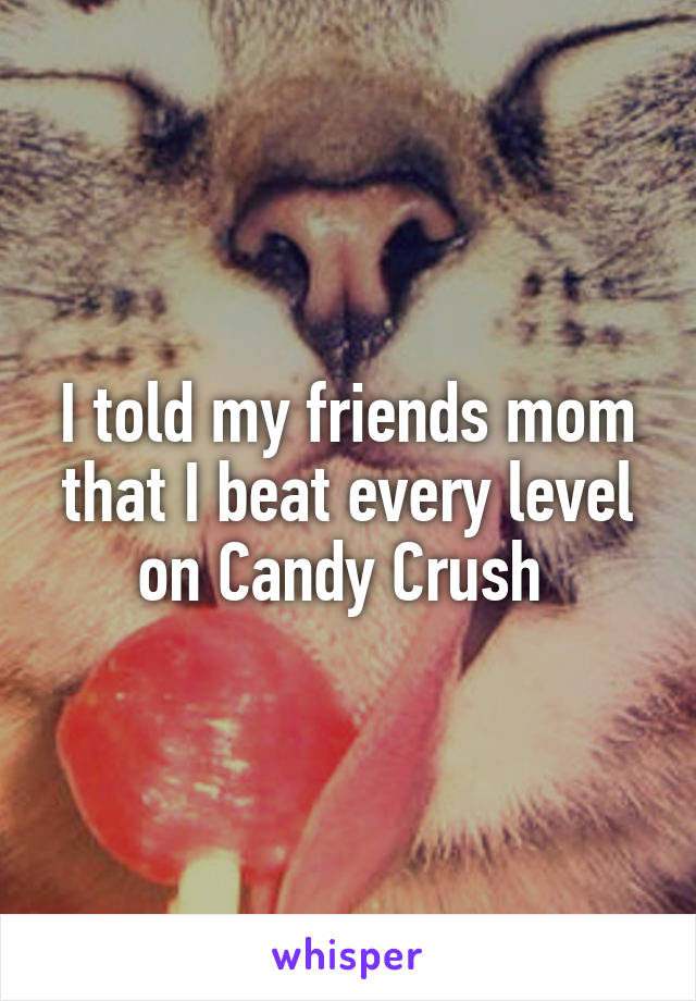 I told my friends mom that I beat every level on Candy Crush 