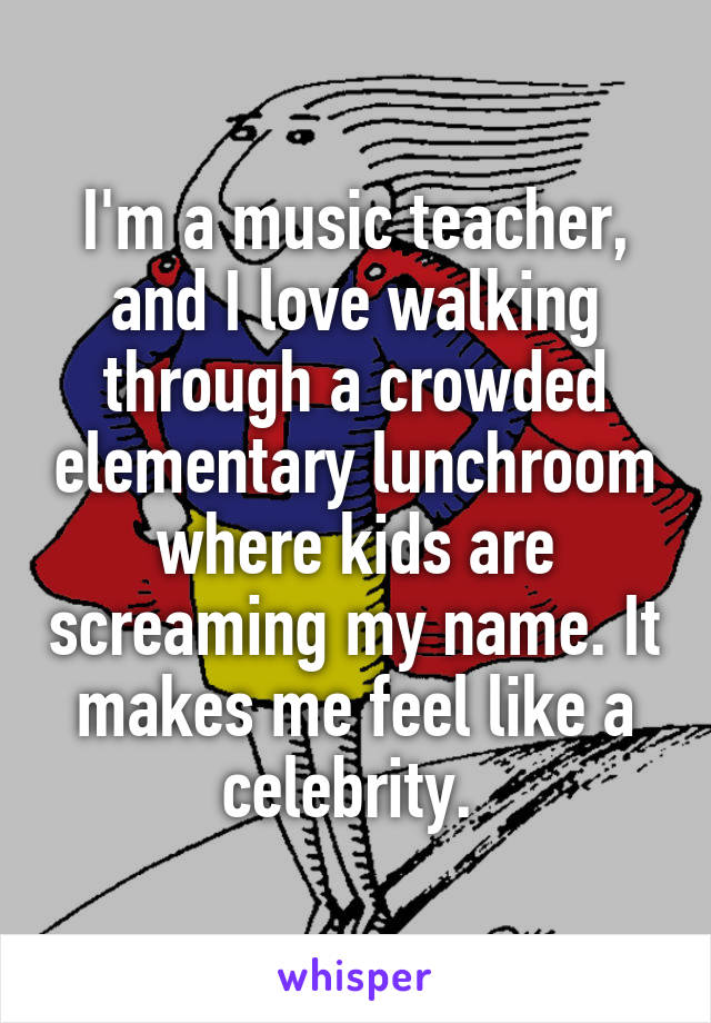 I'm a music teacher, and I love walking through a crowded elementary lunchroom where kids are screaming my name. It makes me feel like a celebrity. 