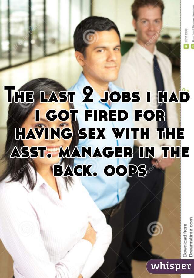 The last 2 jobs i had i got fired for having sex with the asst. manager in the back. oops
