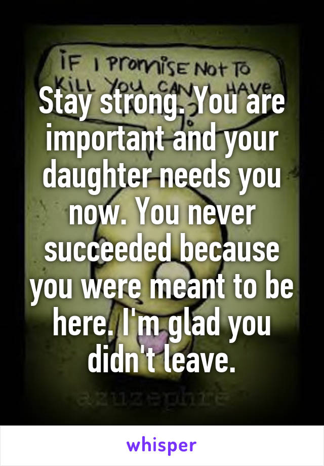 Stay strong. You are important and your daughter needs you now. You never succeeded because you were meant to be here. I'm glad you didn't leave.