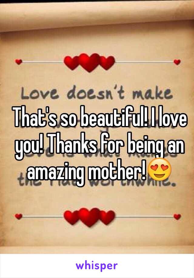 That's so beautiful! I love you! Thanks for being an amazing mother!😍