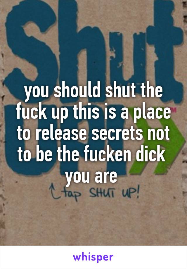 you should shut the fuck up this is a place to release secrets not to be the fucken dick  you are 