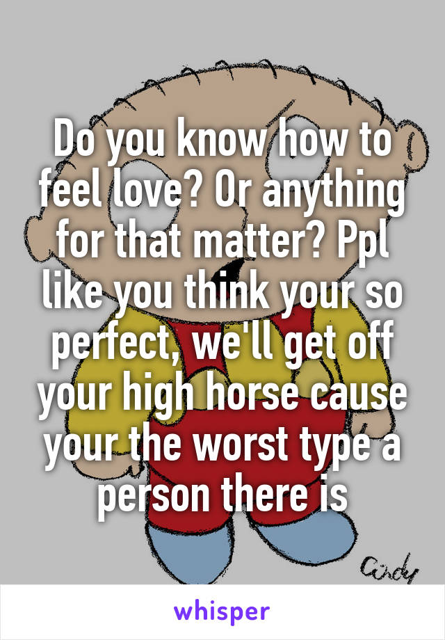 Do you know how to feel love? Or anything for that matter? Ppl like you think your so perfect, we'll get off your high horse cause your the worst type a person there is