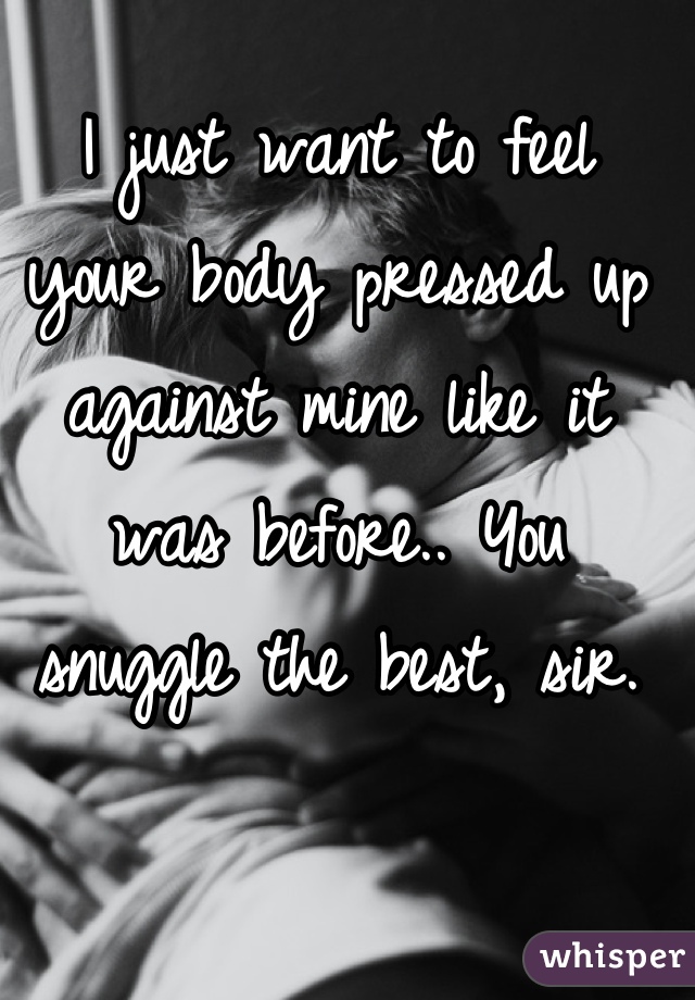 I just want to feel
your body pressed up against mine like it was before.. You snuggle the best, sir.