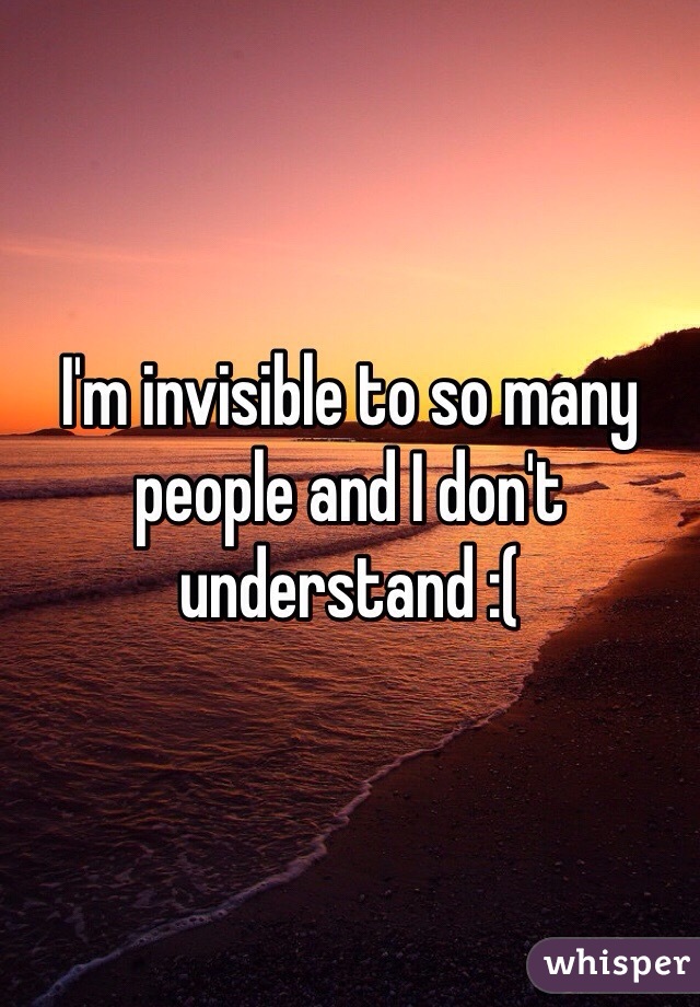 I'm invisible to so many people and I don't understand :( 