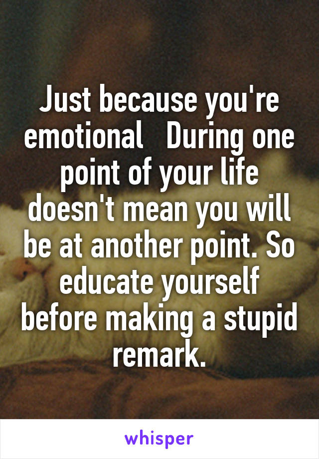 Just because you're emotional   During one point of your life doesn't mean you will be at another point. So educate yourself before making a stupid remark.