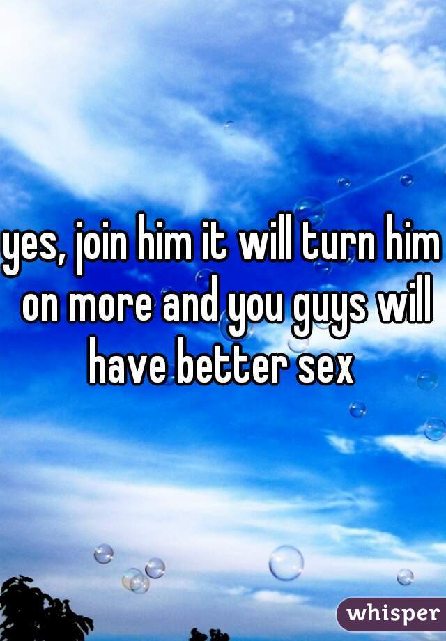 yes, join him it will turn him on more and you guys will have better sex 