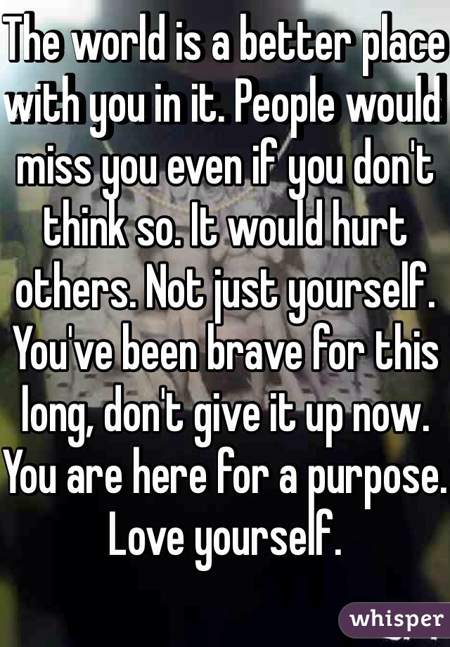The world is a better place with you in it. People would miss you even if you don't think so. It would hurt others. Not just yourself. You've been brave for this long, don't give it up now. You are here for a purpose. Love yourself. 

