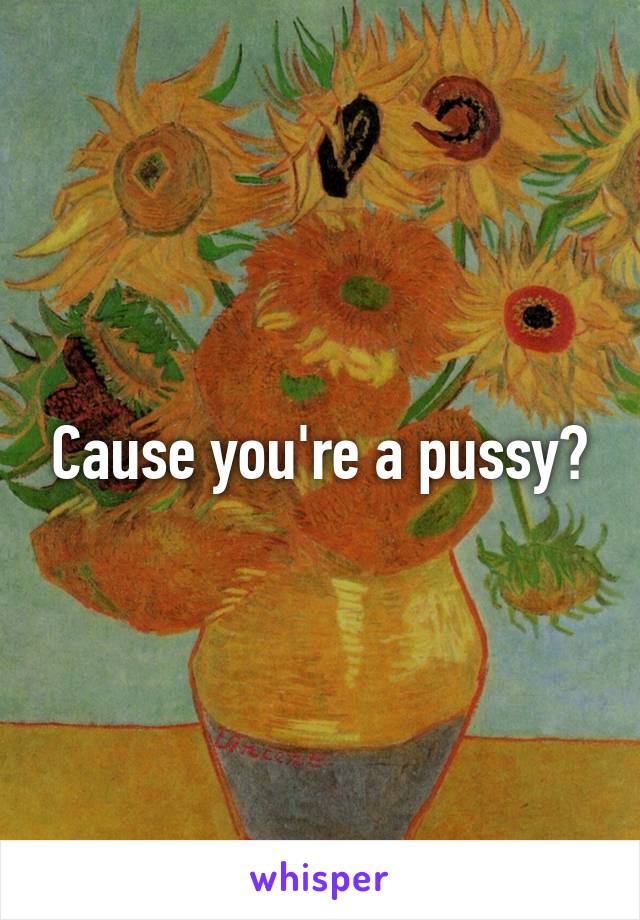 Cause you're a pussy?