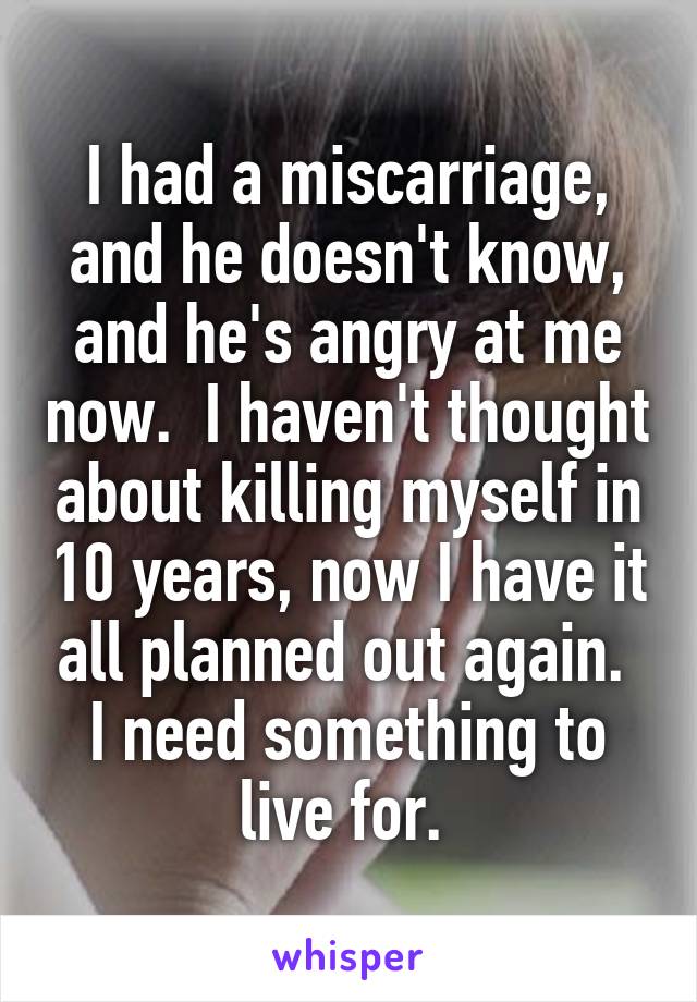 I had a miscarriage, and he doesn't know, and he's angry at me now.  I haven't thought about killing myself in 10 years, now I have it all planned out again.  I need something to live for. 
