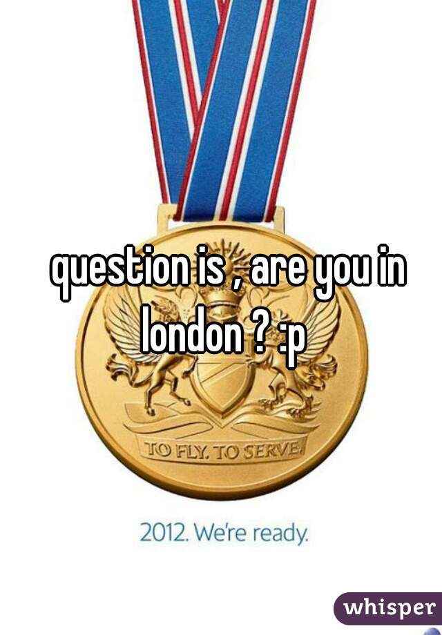   question is , are you in london ? :p