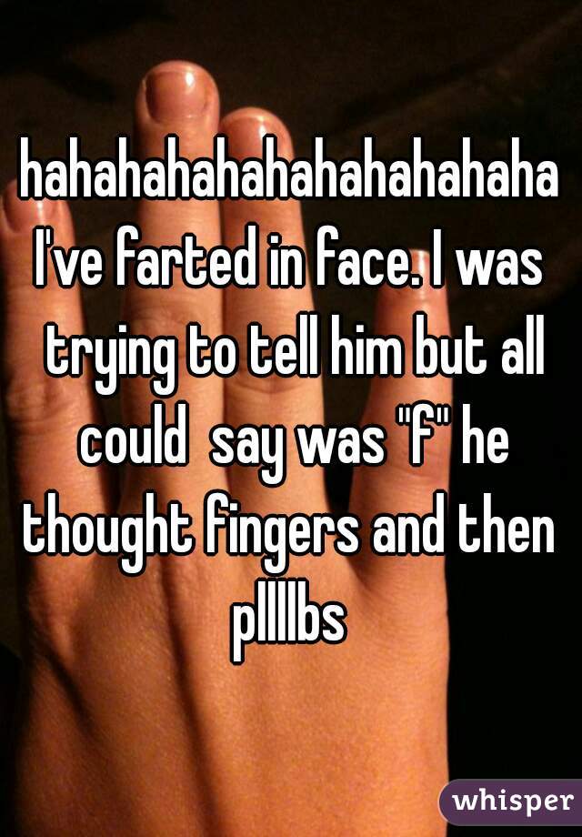 hahahahahahahahahahaha
I've farted in face. I was trying to tell him but all could  say was "f" he thought fingers and then 
pllllbs