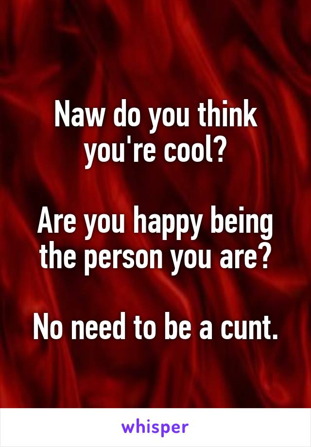 Naw do you think you're cool?

Are you happy being the person you are?

No need to be a cunt.