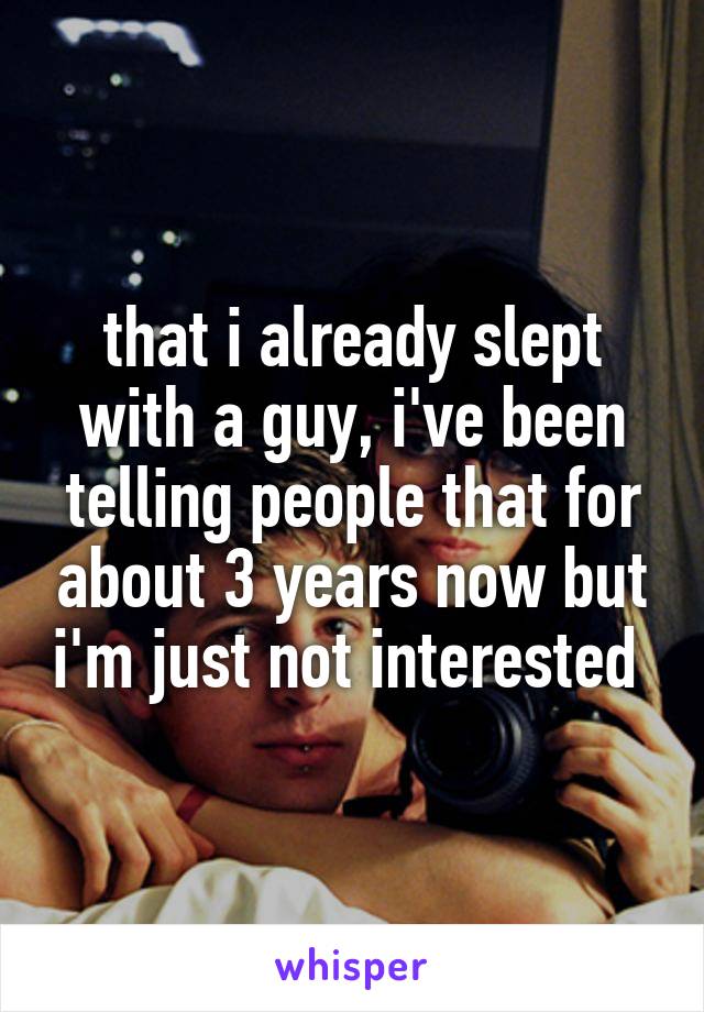 that i already slept with a guy, i've been telling people that for about 3 years now but i'm just not interested 