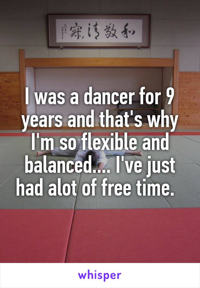 I was a dancer for 9 years and that's why I'm so flexible and balanced.... I've just had alot of free time.  