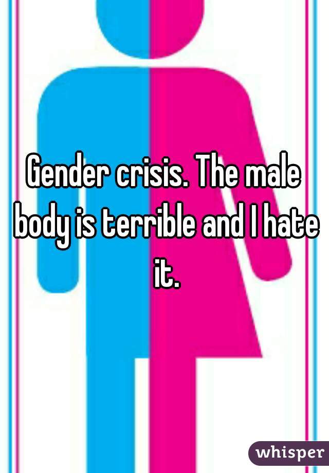 Gender crisis. The male body is terrible and I hate it.
