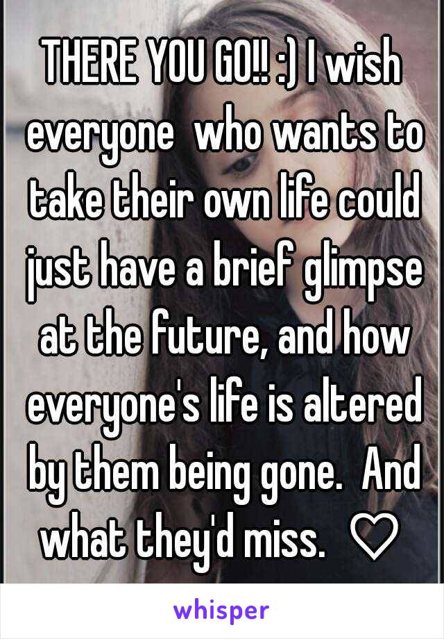 THERE YOU GO!! :) I wish everyone  who wants to take their own life could just have a brief glimpse at the future, and how everyone's life is altered by them being gone.  And what they'd miss.  ♡ 