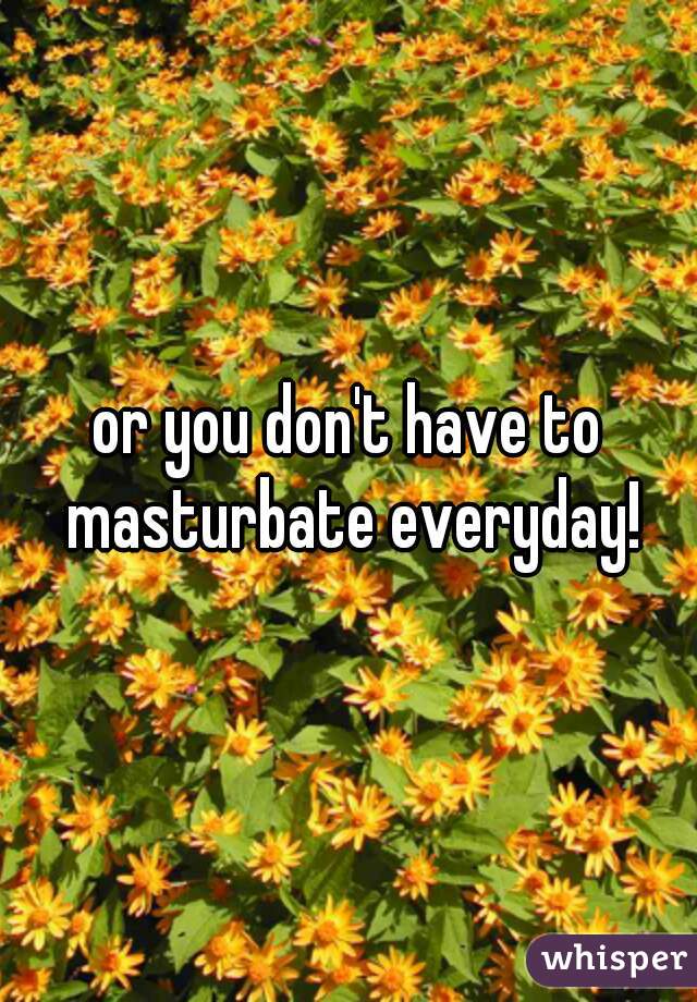 or you don't have to masturbate everyday!