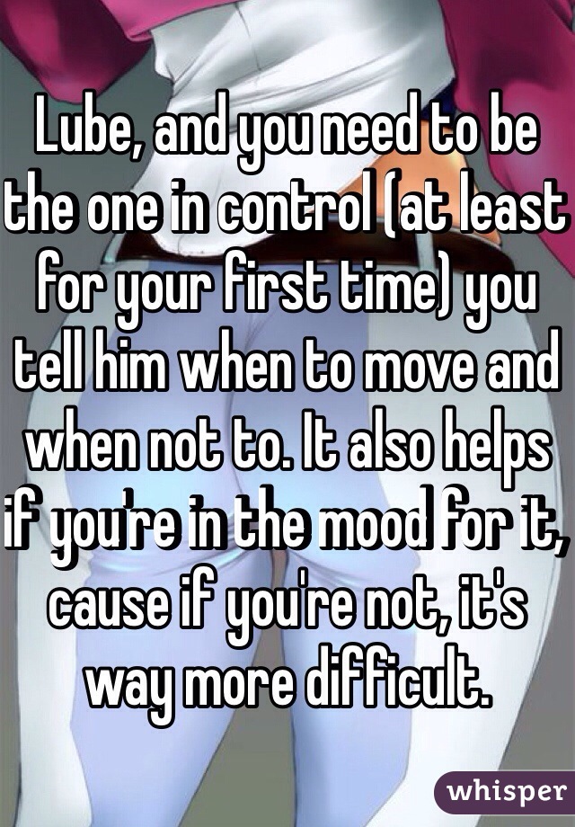 Lube, and you need to be the one in control (at least for your first time) you tell him when to move and when not to. It also helps if you're in the mood for it, cause if you're not, it's way more difficult. 