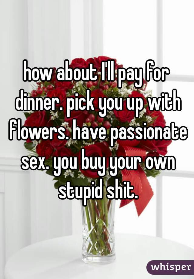 how about I'll pay for dinner. pick you up with flowers. have passionate sex. you buy your own stupid shit.