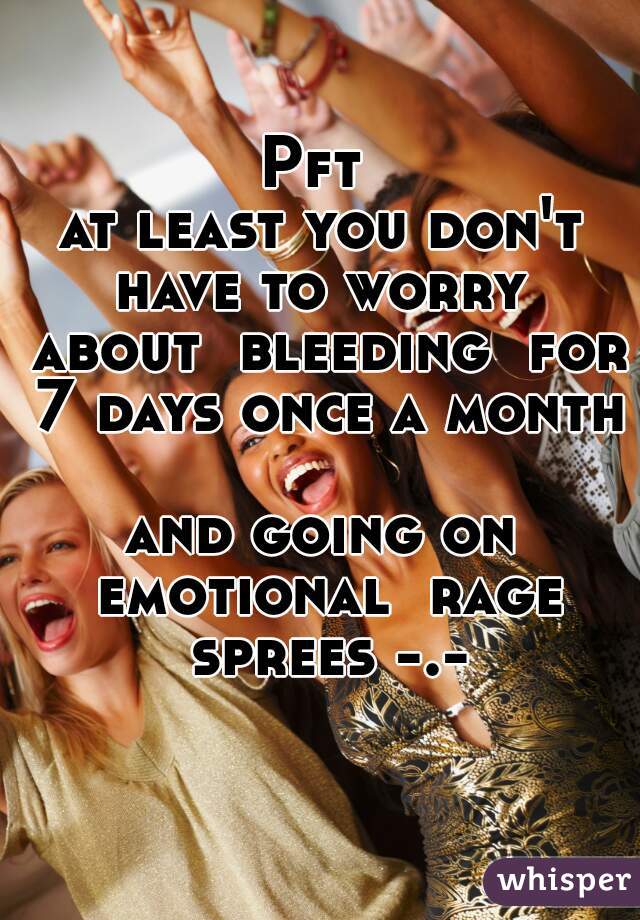 Pft 
at least you don't have to worry  about  bleeding  for 7 days once a month 
and going on emotional  rage sprees -.-