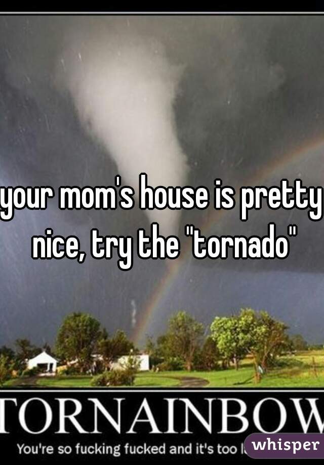 your mom's house is pretty nice, try the "tornado"
