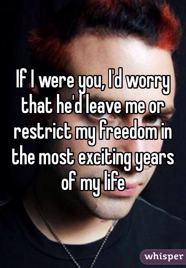 If I were you, I'd worry that he'd leave me or restrict my freedom in the most exciting years of my life