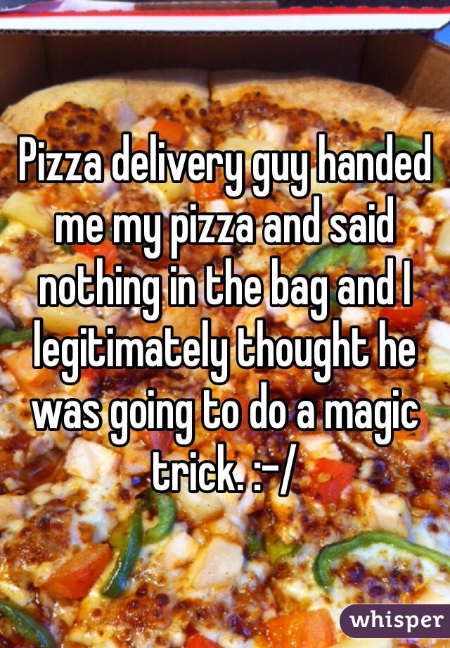 Pizza delivery guy handed me my pizza and said nothing in the bag and I legitimately thought he was going to do a magic trick. :-/