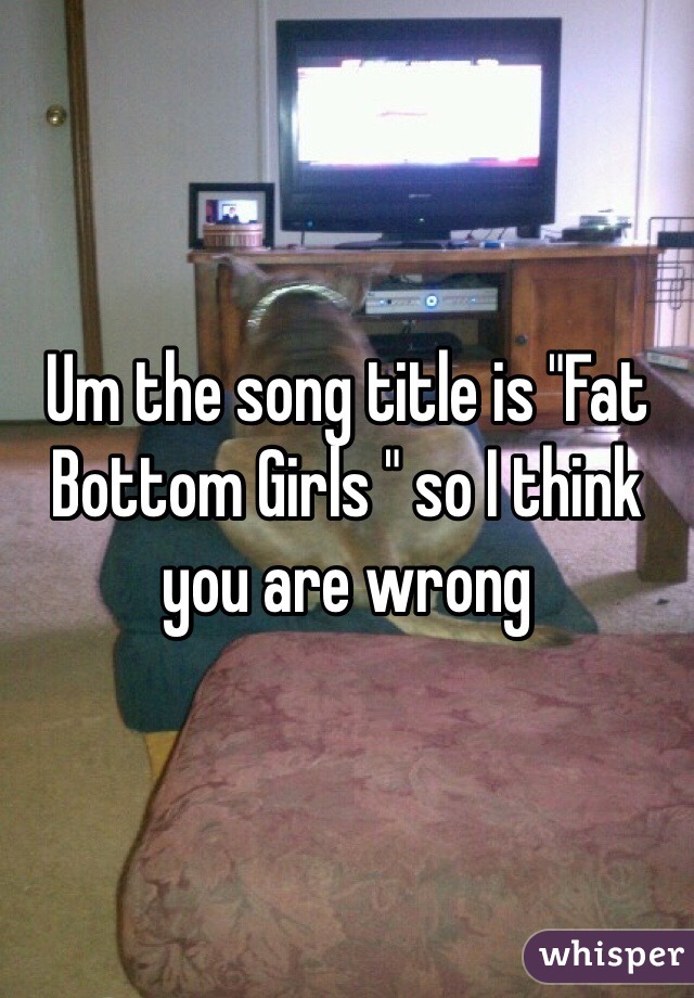 Um the song title is "Fat Bottom Girls " so I think you are wrong 