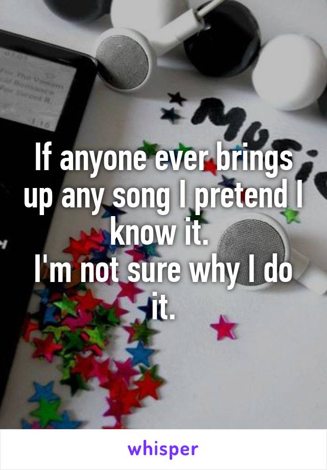 If anyone ever brings up any song I pretend I know it. 
I'm not sure why I do it.