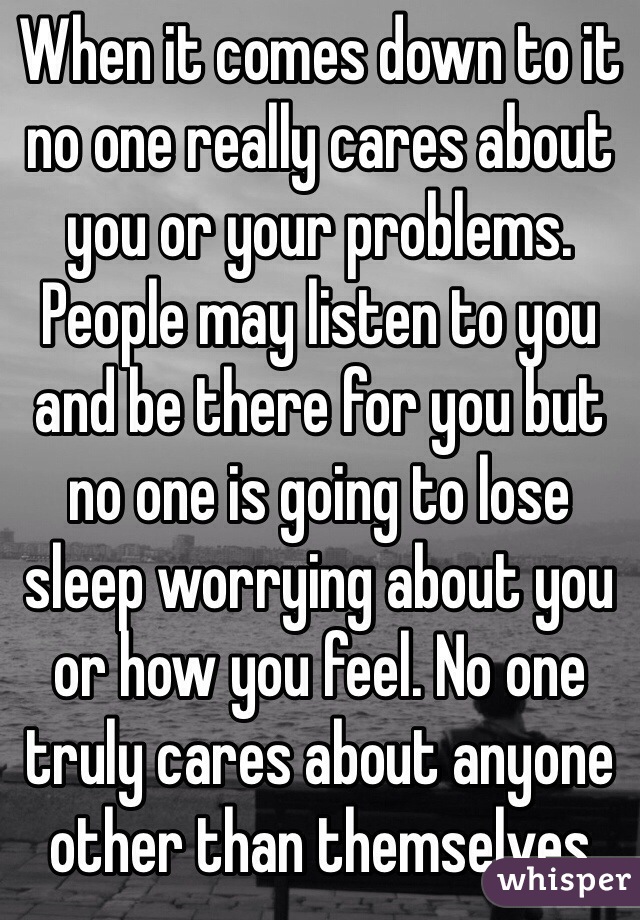When it comes down to it no one really cares about you or your problems. People may listen to you and be there for you but no one is going to lose sleep worrying about you or how you feel. No one truly cares about anyone other than themselves 
